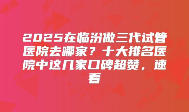 2025在临汾做三代试管医院去哪家？十大排名医院中这几家口碑超赞，速看