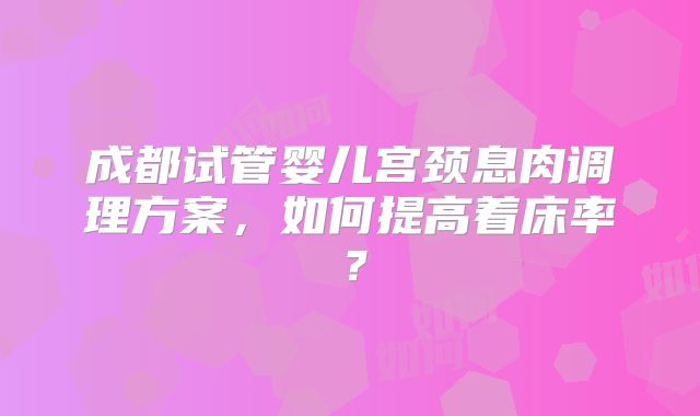 成都试管婴儿宫颈息肉调理方案，如何提高着床率？