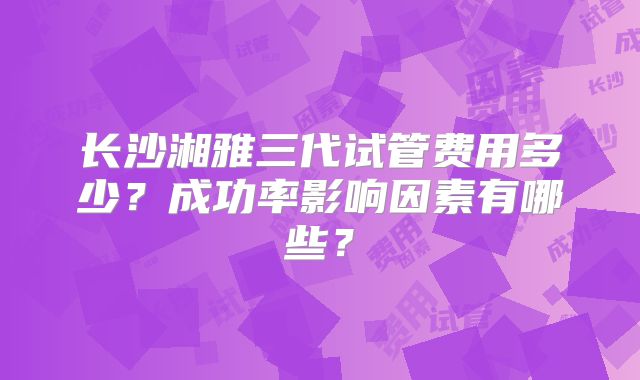 长沙湘雅三代试管费用多少？成功率影响因素有哪些？