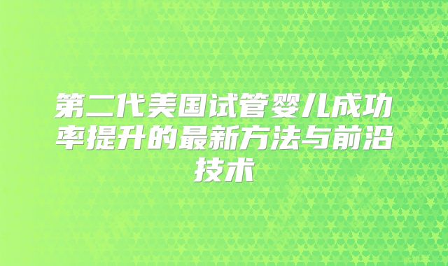 第二代美国试管婴儿成功率提升的最新方法与前沿技术