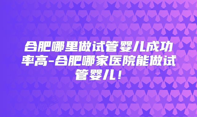 合肥哪里做试管婴儿成功率高-合肥哪家医院能做试管婴儿！