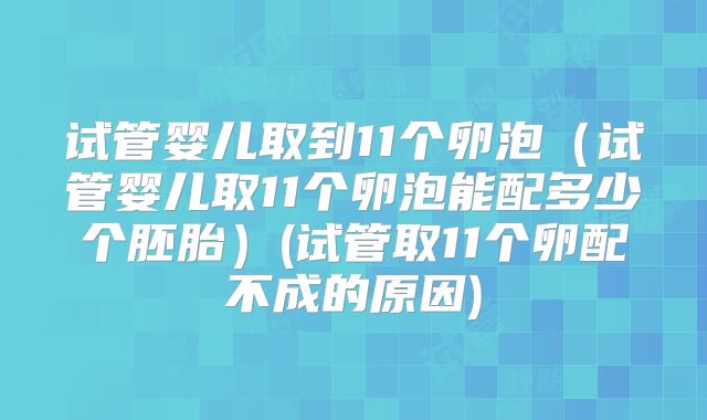试管婴儿取到11个卵泡（试管婴儿取11个卵泡能配多少个胚胎）(试管取11个卵配不成的原因)
