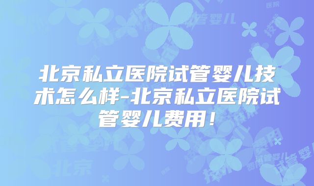 北京私立医院试管婴儿技术怎么样-北京私立医院试管婴儿费用！