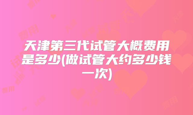 天津第三代试管大概费用是多少(做试管大约多少钱一次)