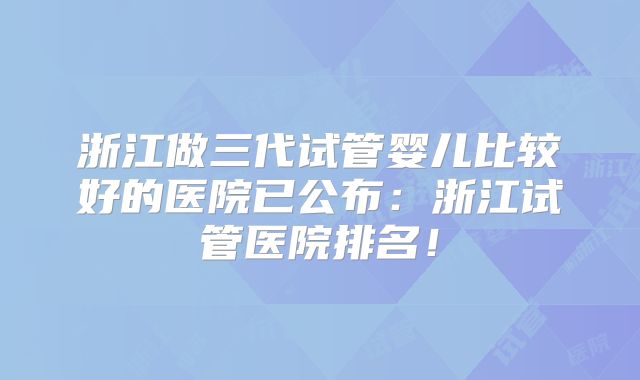 浙江做三代试管婴儿比较好的医院已公布：浙江试管医院排名！