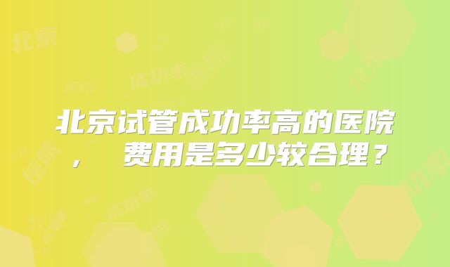 北京试管成功率高的医院, 费用是多少较合理?