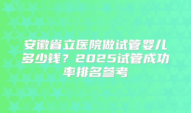 安徽省立医院做试管婴儿多少钱?2025试管成功率排名参考
