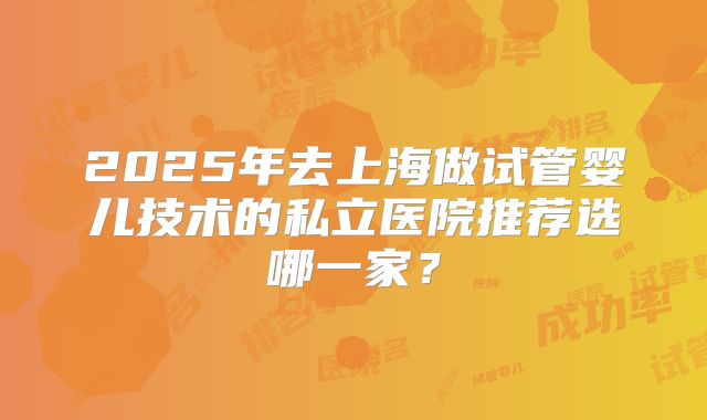 2025年去上海做试管婴儿技术的私立医院推荐选哪一家？