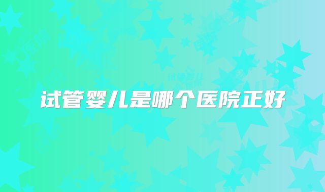 试管婴儿是哪个医院正好