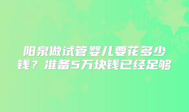 阳泉做试管婴儿要花多少钱？准备5万块钱已经足够