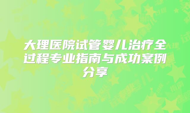 大理医院试管婴儿治疗全过程专业指南与成功案例分享