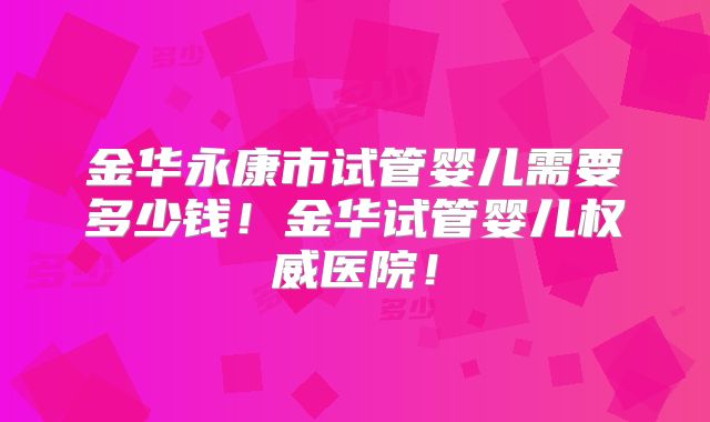金华永康市试管婴儿需要多少钱！金华试管婴儿权威医院！