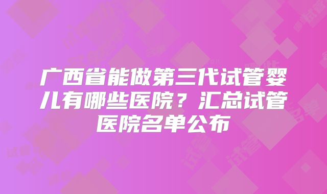 广西省能做第三代试管婴儿有哪些医院?汇总试管医院名单公布