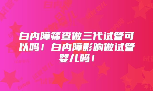 白内障筛查做三代试管可以吗！白内障影响做试管婴儿吗！