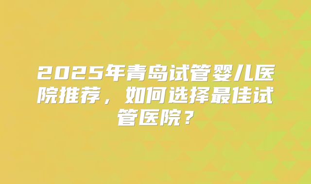 2025年青岛试管婴儿医院推荐,如何选择最佳试管医院?
