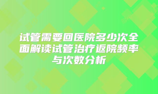 试管需要回医院多少次全面解读试管治疗返院频率与次数分析