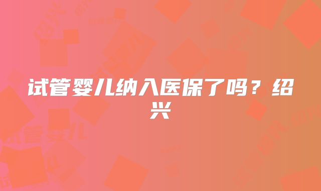 试管婴儿纳入医保了吗？绍兴