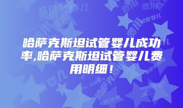 哈萨克斯坦试管婴儿成功率,哈萨克斯坦试管婴儿费用明细！