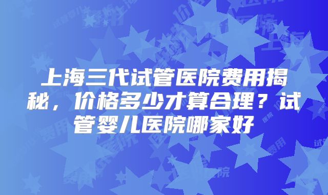 上海三代试管医院费用揭秘，价格多少才算合理？试管婴儿医院哪家好