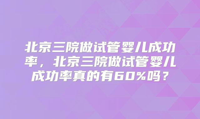 北京三院做试管婴儿成功率,北京三院做试管婴儿成功率真的有60%吗?