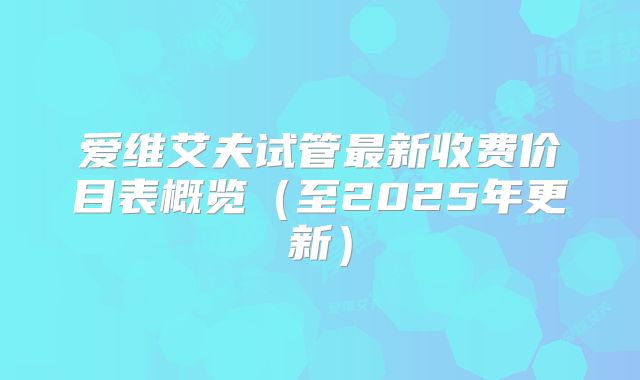 爱维艾夫试管最新收费价目表概览（至2025年更新）