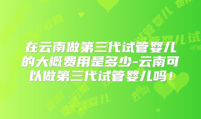 在云南做第三代试管婴儿的大概费用是多少-云南可以做第三代试管婴儿吗！