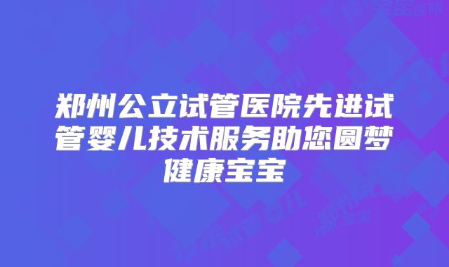 郑州公立试管医院先进试管婴儿技术服务助您圆梦健康宝宝