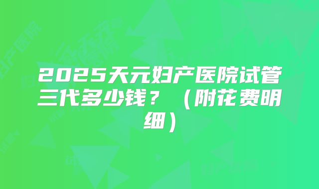 2025天元妇产医院试管三代多少钱？（附花费明细）