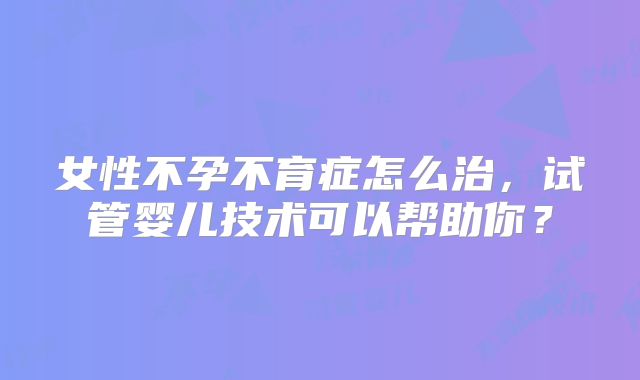 女性不孕不育症怎么治,试管婴儿技术可以帮助你?