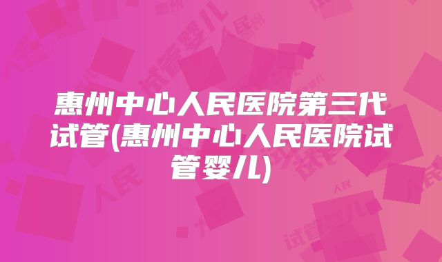 惠州中心人民医院第三代试管(惠州中心人民医院试管婴儿)