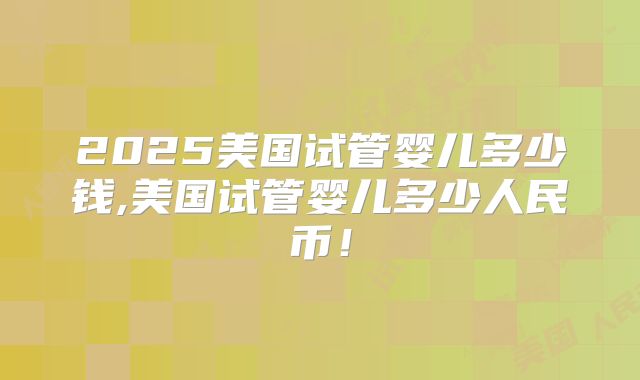 2025美国试管婴儿多少钱,美国试管婴儿多少人民币！