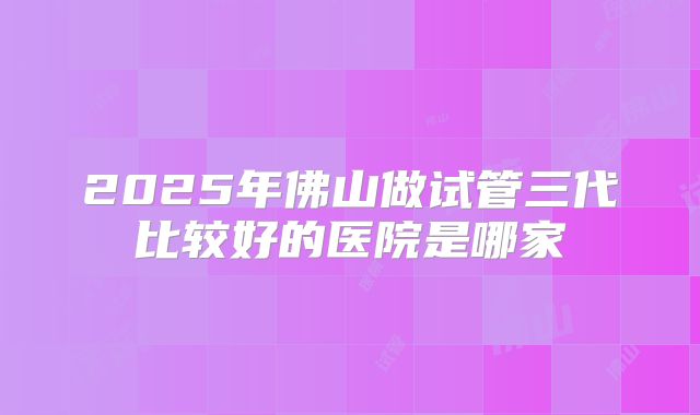2025年佛山做试管三代比较好的医院是哪家