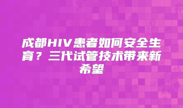 成都HIV患者如何安全生育？三代试管技术带来新希望