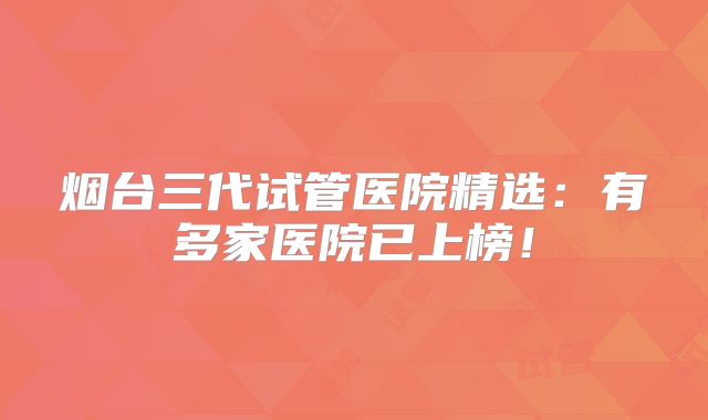烟台三代试管医院精选：有多家医院已上榜！