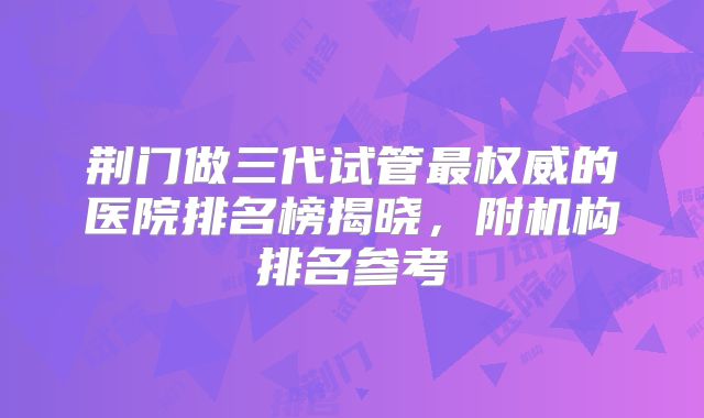 荆门做三代试管最权威的医院排名榜揭晓，附机构排名参考