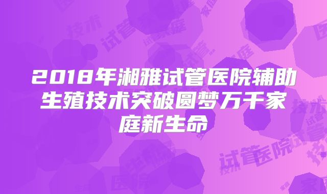 2018年湘雅试管医院辅助生殖技术突破圆梦万千家庭新生命