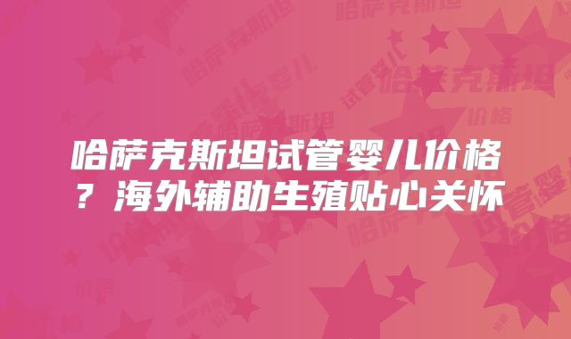 哈萨克斯坦试管婴儿价格？海外辅助生殖贴心关怀
