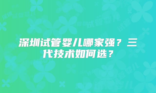 深圳试管婴儿哪家强?三代技术如何选?