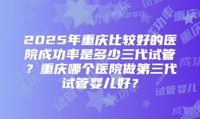2025年重庆比较好的医院成功率是多少三代试管？重庆哪个医院做第三代试管婴儿好？