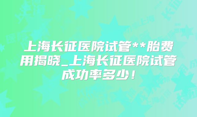 上海长征医院试管**胎费用揭晓_上海长征医院试管成功率多少！
