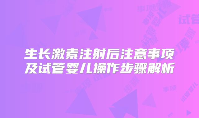生长激素注射后注意事项及试管婴儿操作步骤解析