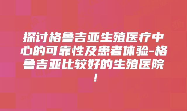 探讨格鲁吉亚生殖医疗中心的可靠性及患者体验-格鲁吉亚比较好的生殖医院！