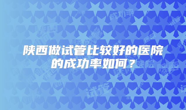 陕西做试管比较好的医院的成功率如何？