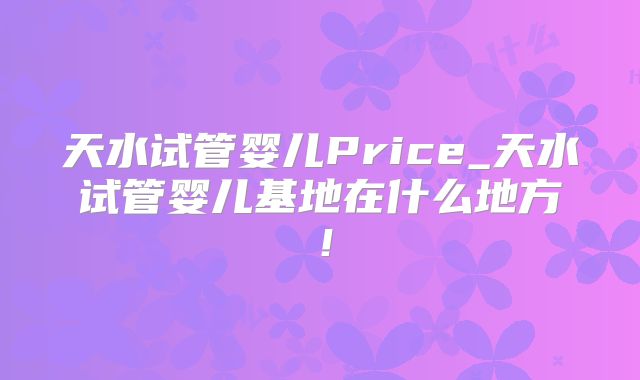 天水试管婴儿Price_天水试管婴儿基地在什么地方！