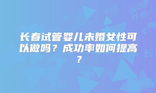 长春试管婴儿未婚女性可以做吗？成功率如何提高？