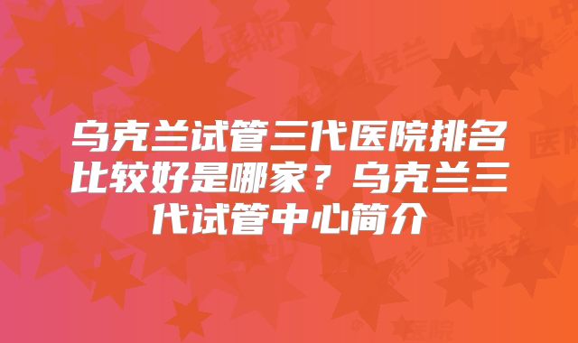 乌克兰试管三代医院排名比较好是哪家？乌克兰三代试管中心简介