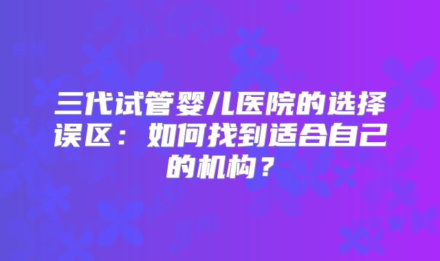 三代试管婴儿医院的选择误区：如何找到适合自己的机构？