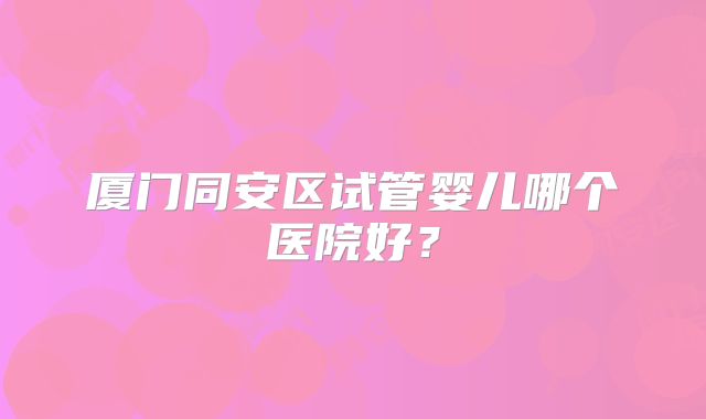 厦门同安区试管婴儿哪个医院好？