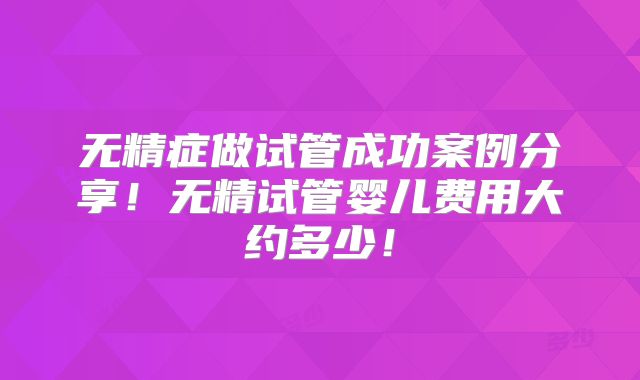 无精症做试管成功案例分享！无精试管婴儿费用大约多少！