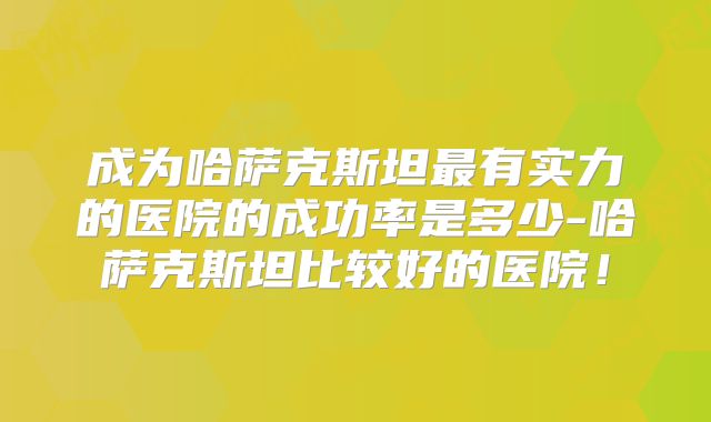 成为哈萨克斯坦最有实力的医院的成功率是多少-哈萨克斯坦比较好的医院!